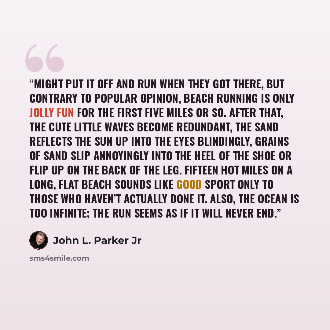 “might put it off and run when they got there, but contrary to popular opinion, beach running is only jolly fun for the first five miles or so. After that, the cute little waves become redundant, the sand reflects the sun up into the eyes blindingly, grains of sand slip annoyingly into the heel of…” quote by John L. Parker Jr