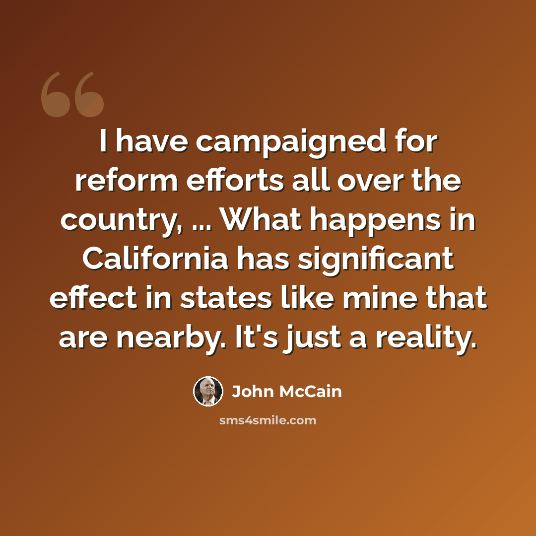 “I have campaigned for reform efforts all over the country, ... What happens in California has significant effect in states like mine that are nearby. It's just a reality.” quote by John McCain