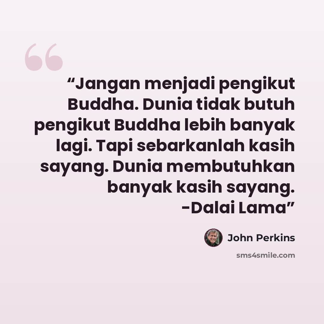 “Jangan menjadi pengikut Buddha. Dunia tidak butuh pengikut Buddha lebih banyak lagi. Tapi sebarkanlah kasih sayang. Dunia membutuhkan banyak kasih sayang. -Dalai Lama” quote by John Perkins