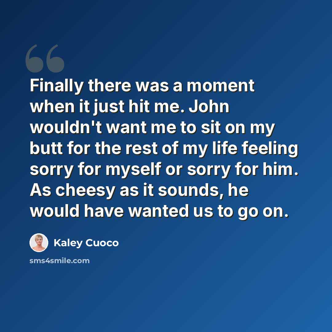 “Finally there was a moment when it just hit me. John wouldn't want me to sit on my butt for the rest of my life feeling sorry for myself or sorry for him. As cheesy as it sounds, he would have wanted us to go on.” quote by Kaley Cuoco