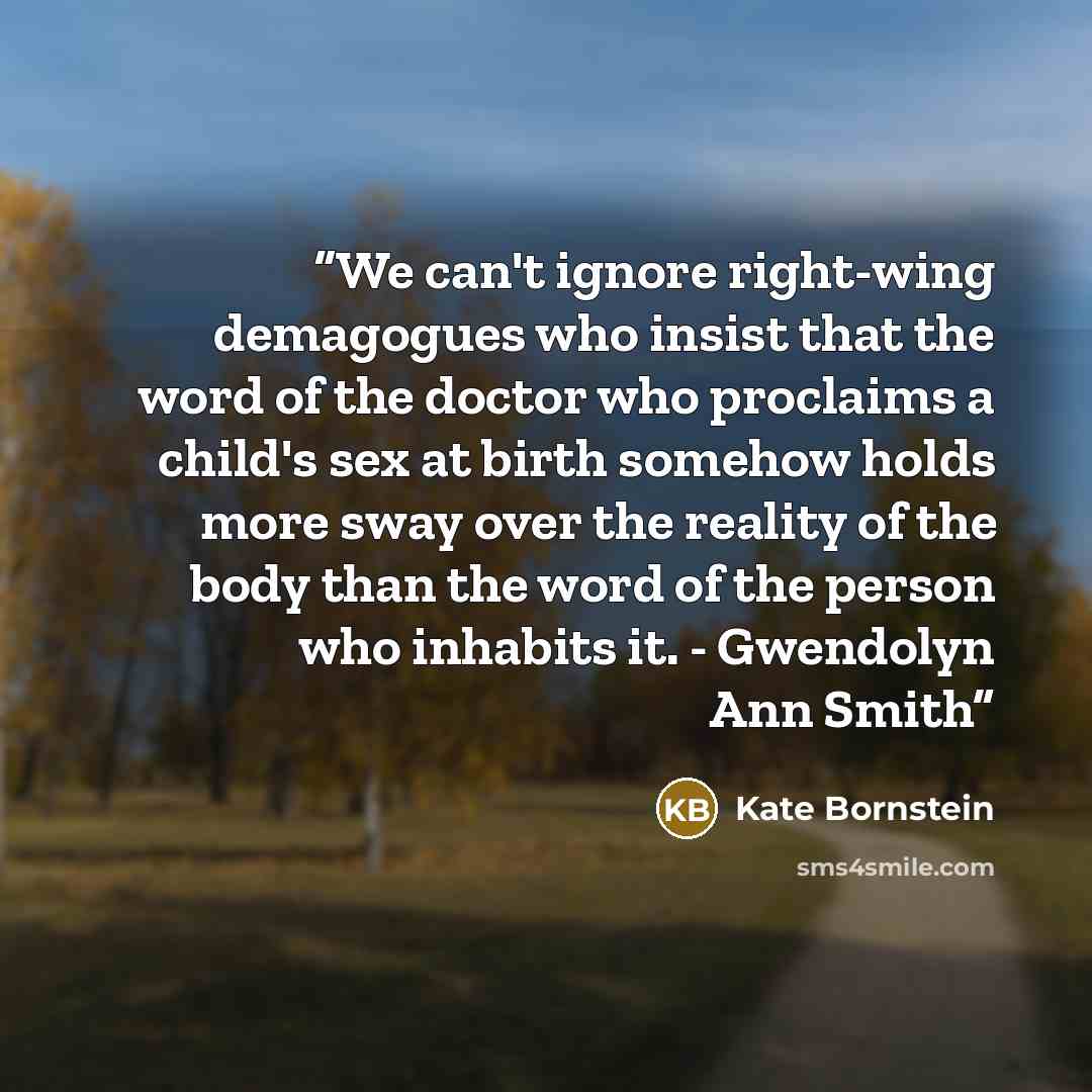 “We can't ignore right-wing demagogues who insist that the word of the doctor who proclaims a child's sex at birth somehow holds more sway over the reality of the body than the word of the person who inhabits it. - Gwendolyn Ann Smith” quote by Kate Bornstein