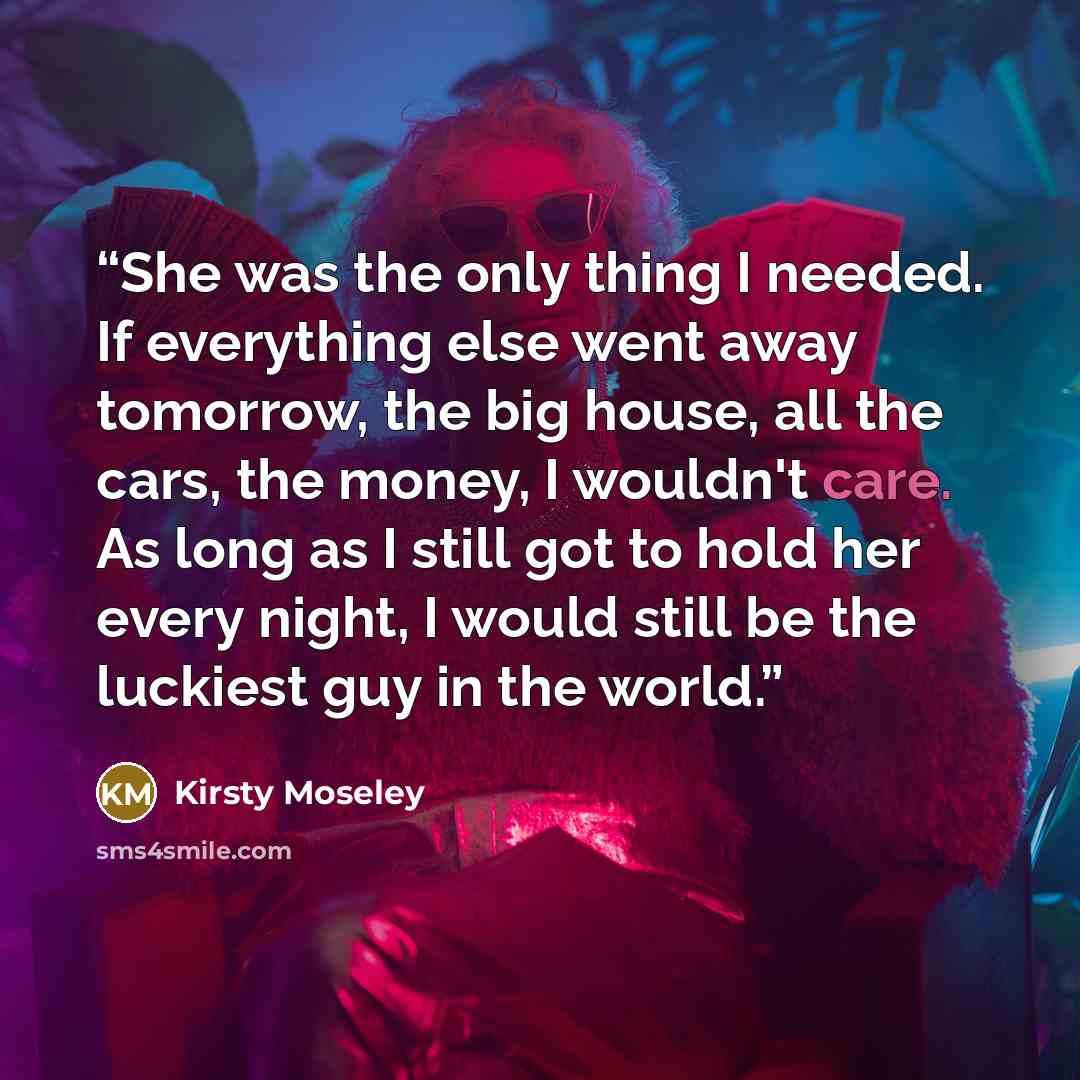 “She was the only thing I needed. If everything else went away tomorrow, the big house, all the cars, the money, I wouldn't care. As long as I still got to hold her every night, I would still be the luckiest guy in the world.” quote by Kirsty Moseley