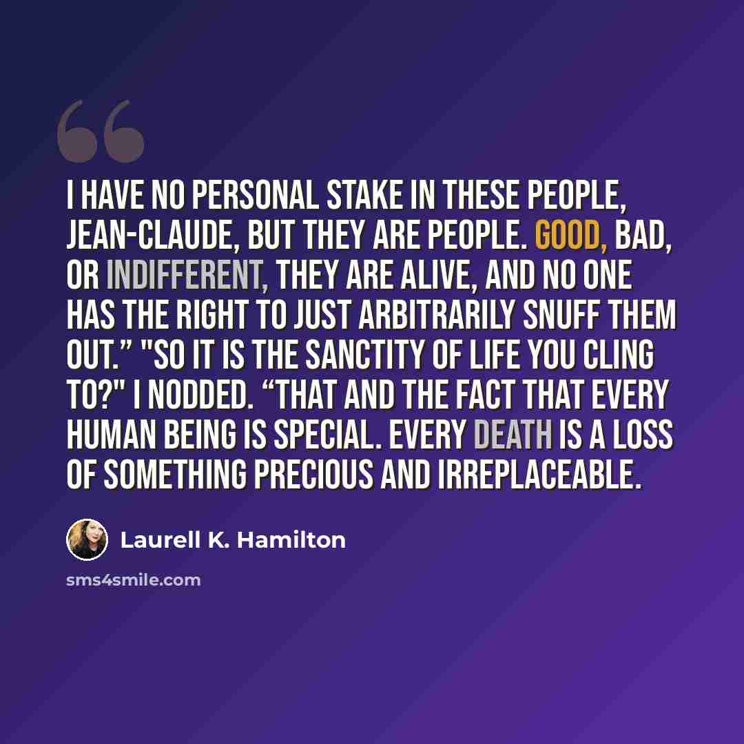 “I have no personal stake in these people, Jean-Claude, but they are people. Good, bad, or indifferent, they are alive, and no one has the right to just arbitrarily snuff them out.” "So it is the sanctity of life you cling to?" I nodded. “That and the fact that every human being is special. Every…” quote by Laurell K. Hamilton