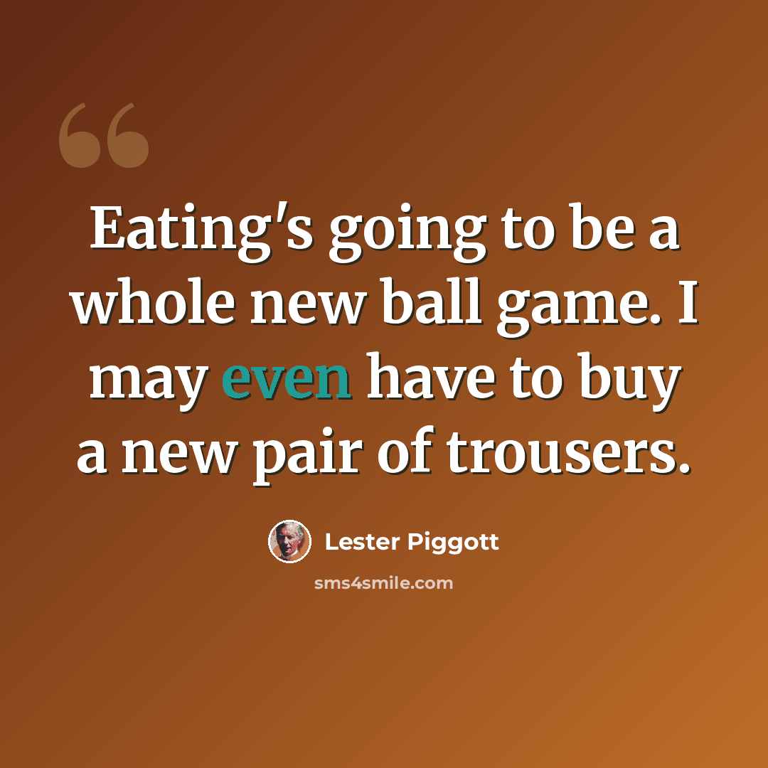 “Eating's going to be a whole new ball game. I may even have to buy a new pair of trousers.” quote by Lester Piggott