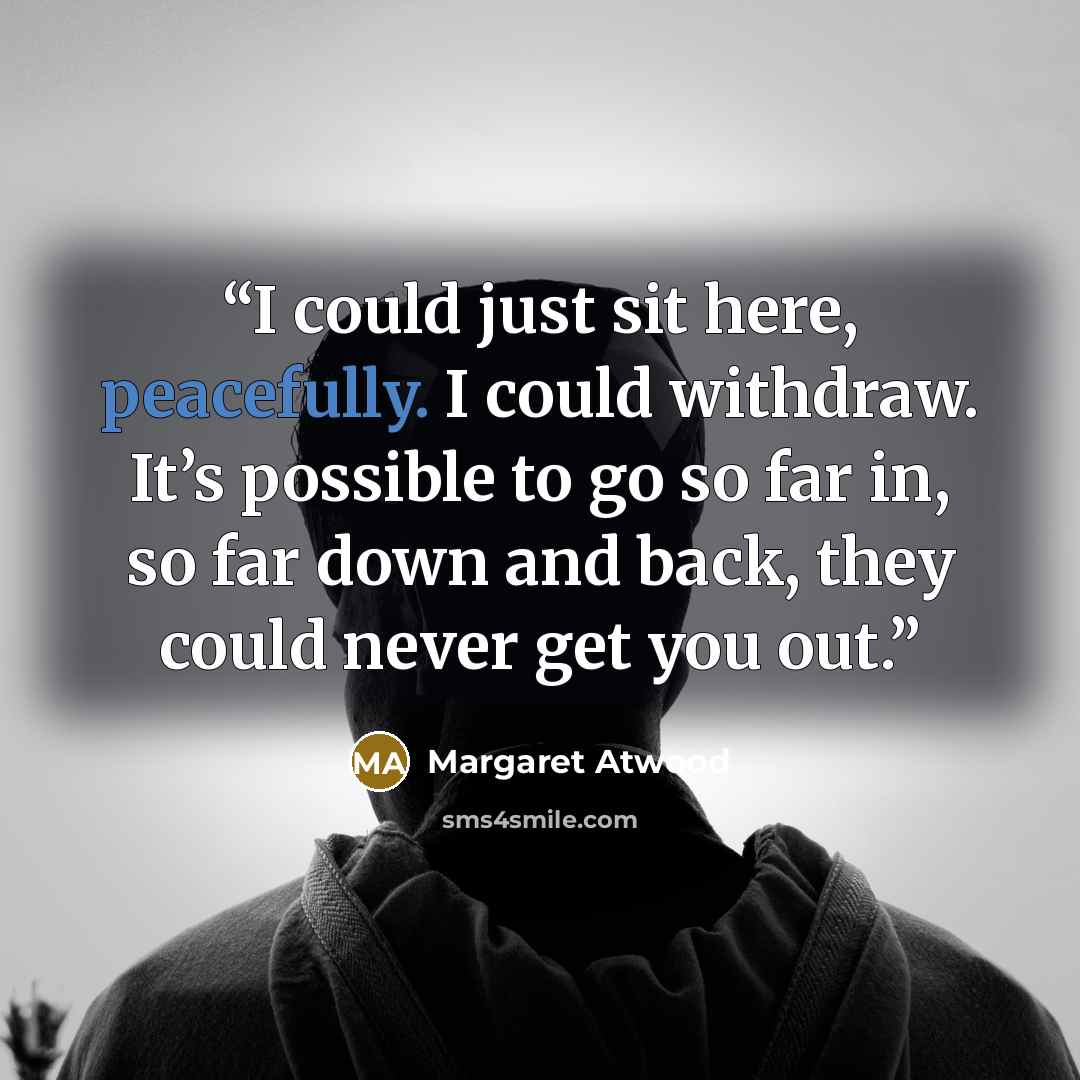 “I could just sit here, peacefully. I could withdraw. It’s possible to go so far in, so far down and back, they could never get you out.” quote by Margaret Atwood