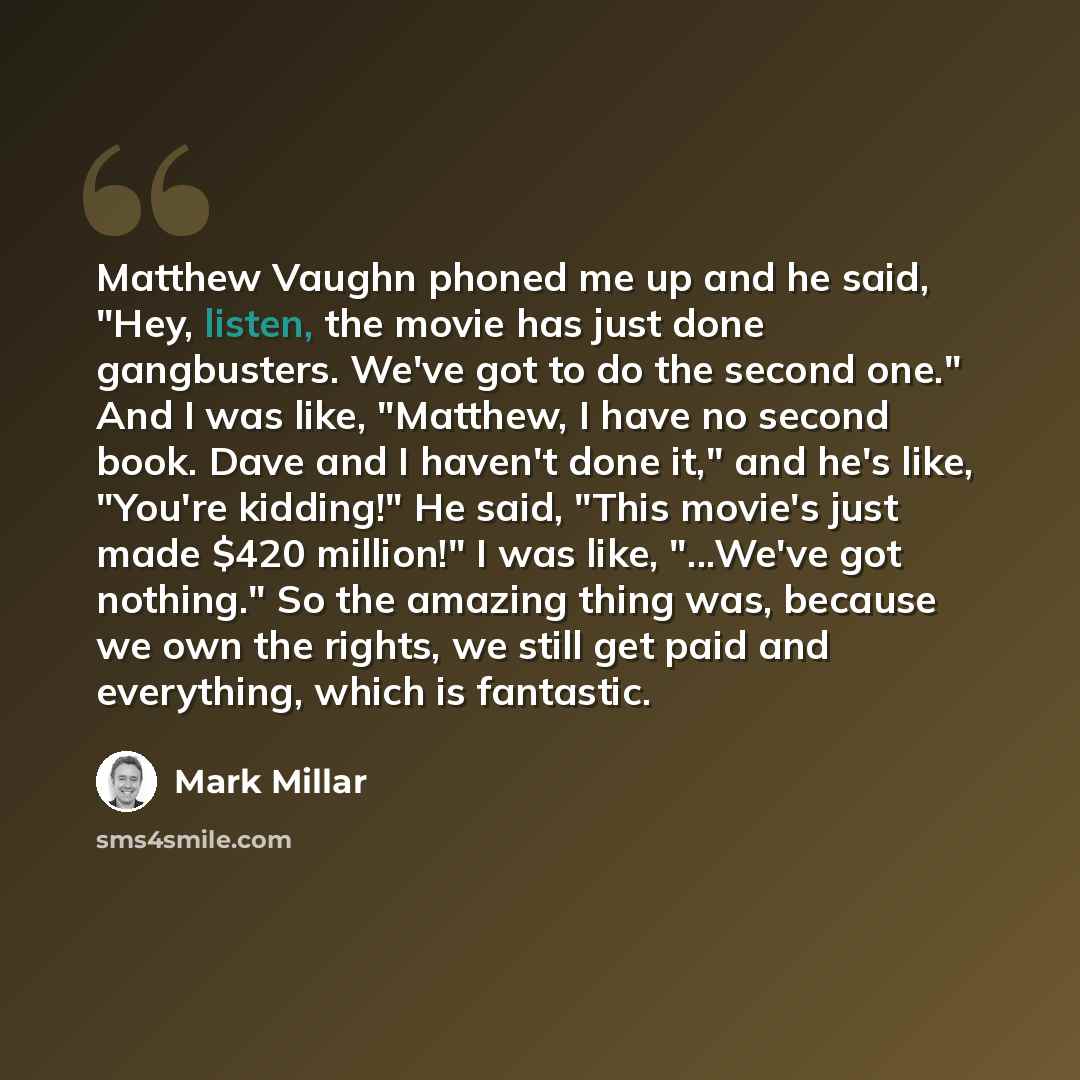 “Matthew Vaughn phoned me up and he said, "Hey, listen, the movie has just done gangbusters. We've got to do the second one." And I was like, "Matthew, I have no second book. Dave and I haven't done it," and he's like, "You're kidding!" He said, "This movie's just made $420 million!" I was like…” quote by Mark Millar