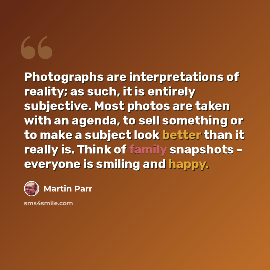 “Photographs are interpretations of reality; as such, it is entirely subjective. Most photos are taken with an agenda, to sell something or to make a subject look better than it really is. Think of family snapshots - everyone is smiling and happy.” quote by Martin Parr