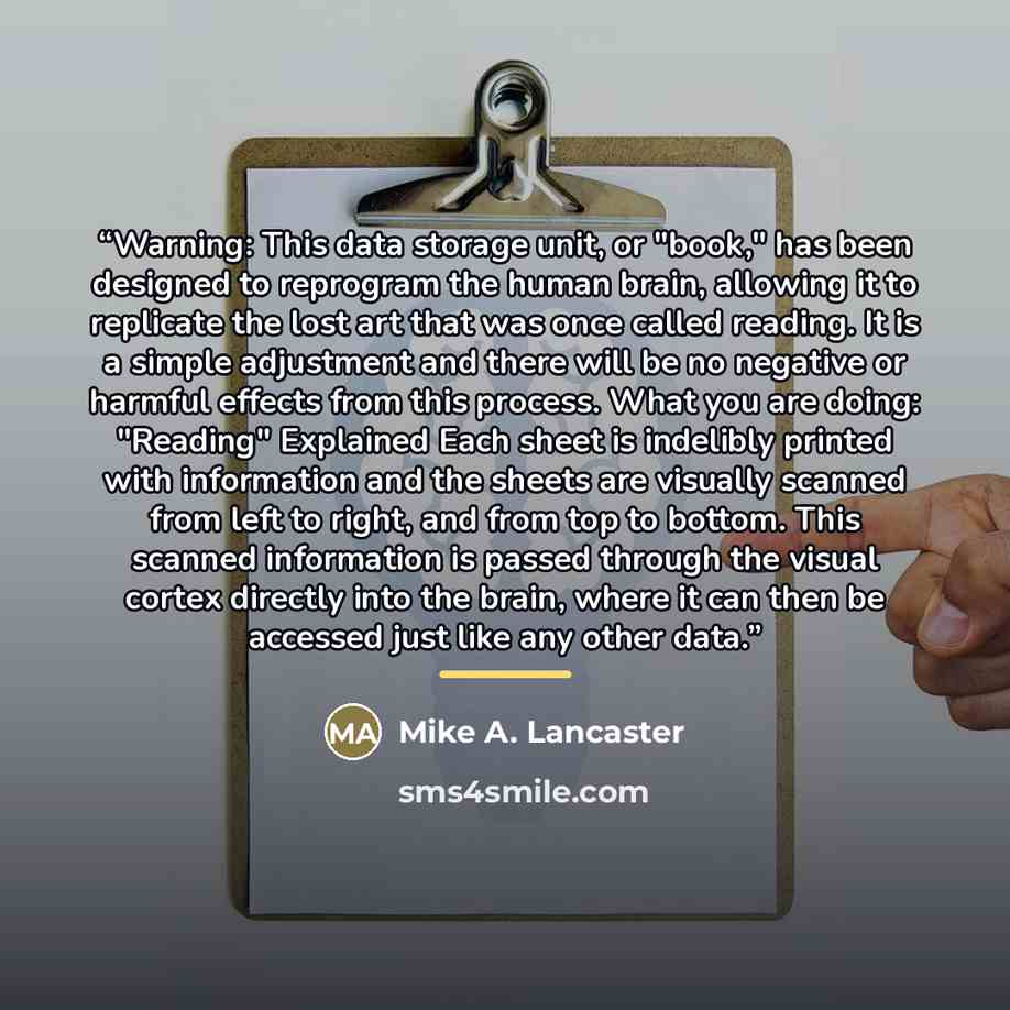 “Warning: This data storage unit, or "book," has been designed to reprogram the human brain, allowing it to replicate the lost art that was once called reading. It is a simple adjustment and there will be no negative or harmful effects from this process. What you are doing: "Reading" Explained Each…” quote by Mike A. Lancaster