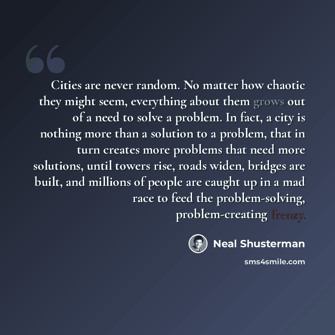 “Cities are never random. No matter how chaotic they might seem, everything about them grows out of a need to solve a problem. In fact, a city is nothing more than a solution to a problem, that in turn creates more problems that need more solutions, until towers rise, roads widen, bridges are…” quote by Neal Shusterman