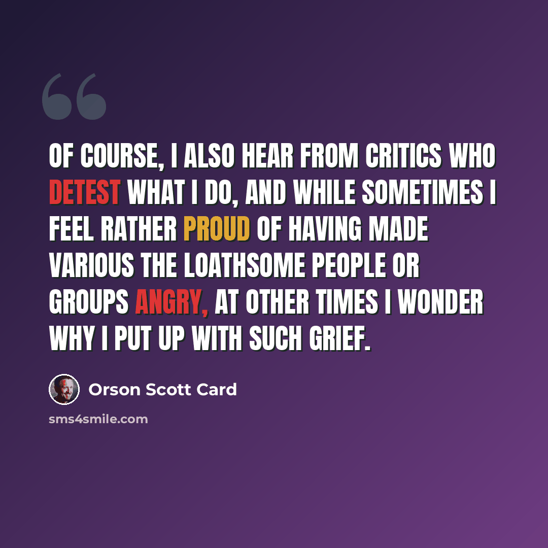 “Of course, I also hear from critics who detest what I do, and while sometimes I feel rather proud of having made various the loathsome people or groups angry, at other times I wonder why I put up with such grief.” quote by Orson Scott Card