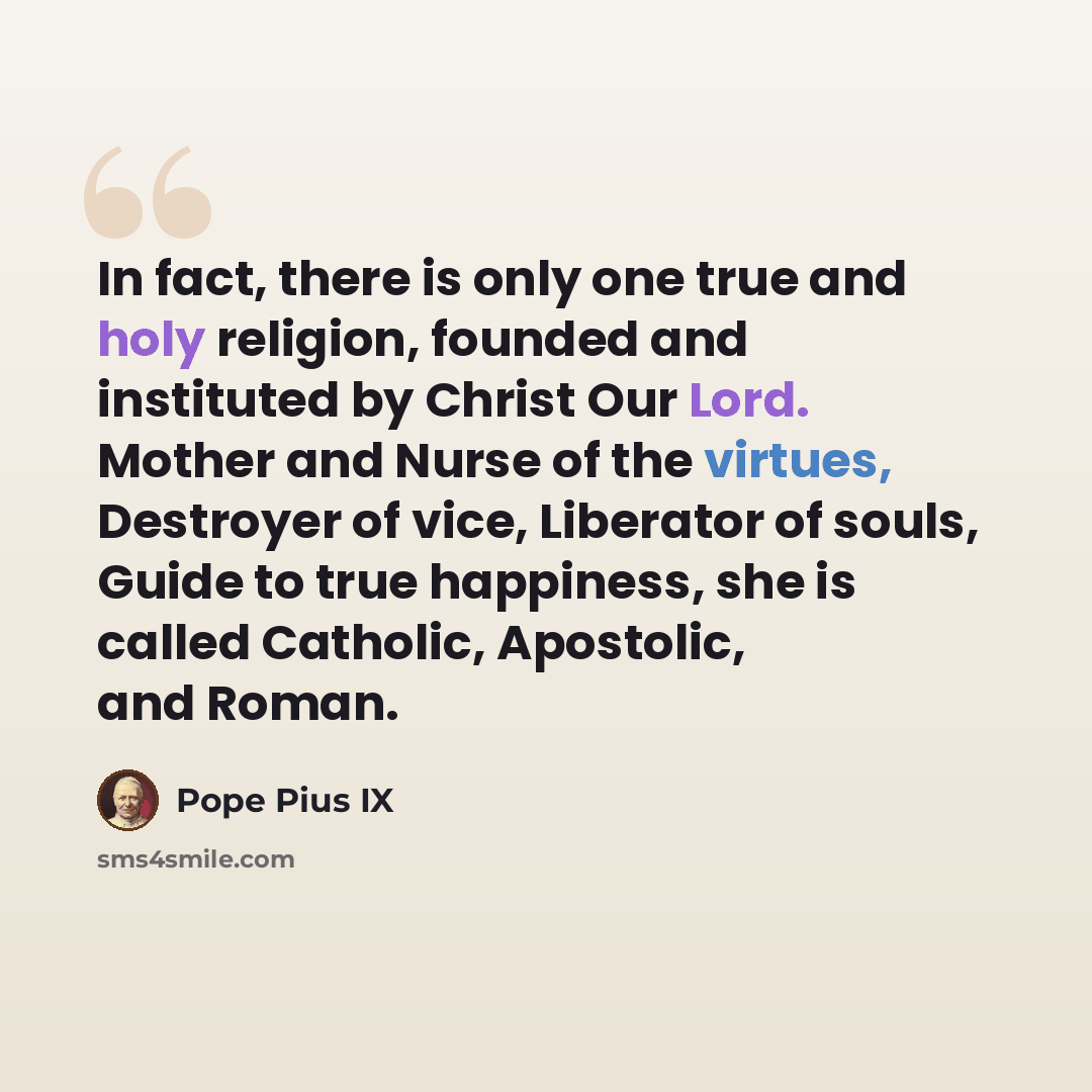 “In fact, there is only one true and holy religion, founded and instituted by Christ Our Lord. Mother and Nurse of the virtues, Destroyer of vice, Liberator of souls, Guide to true happiness, she is called Catholic, Apostolic, and Roman.” quote by Pope Pius IX