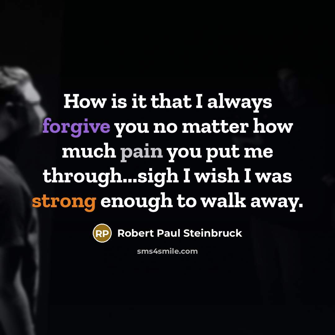 “How is it that I always forgive you no matter how much pain you put me through...sigh I wish I was strong enough to walk away.” quote by Robert Paul Steinbruck