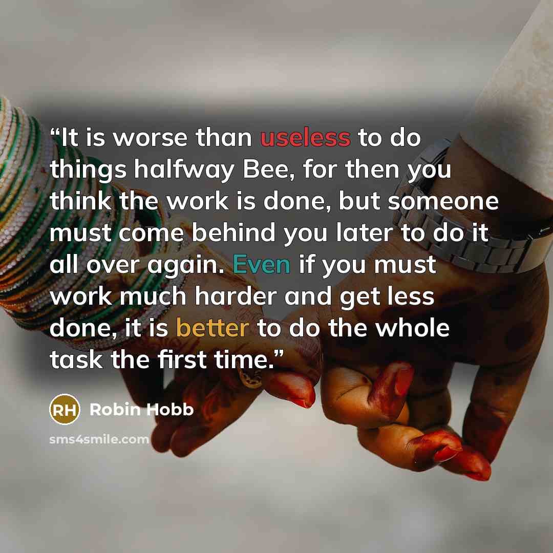“It is worse than useless to do things halfway Bee, for then you think the work is done, but someone must come behind you later to do it all over again. Even if you must work much harder and get less done, it is better to do the whole task the first time.” quote by Robin Hobb