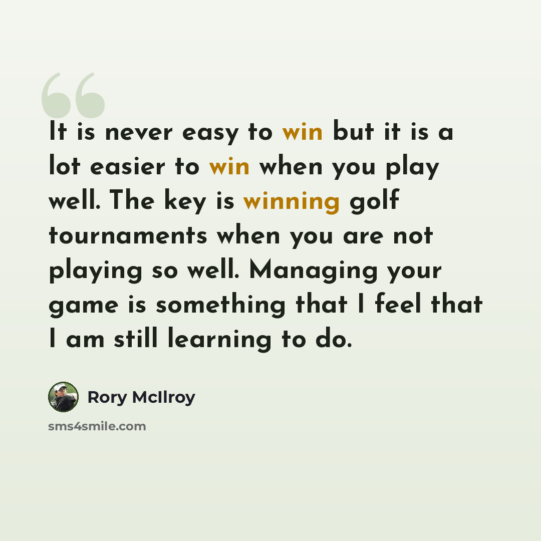 “It is never easy to win but it is a lot easier to win when you play well. The key is winning golf tournaments when you are not playing so well. Managing your game is something that I feel that I am still learning to do.” quote by Rory McIlroy