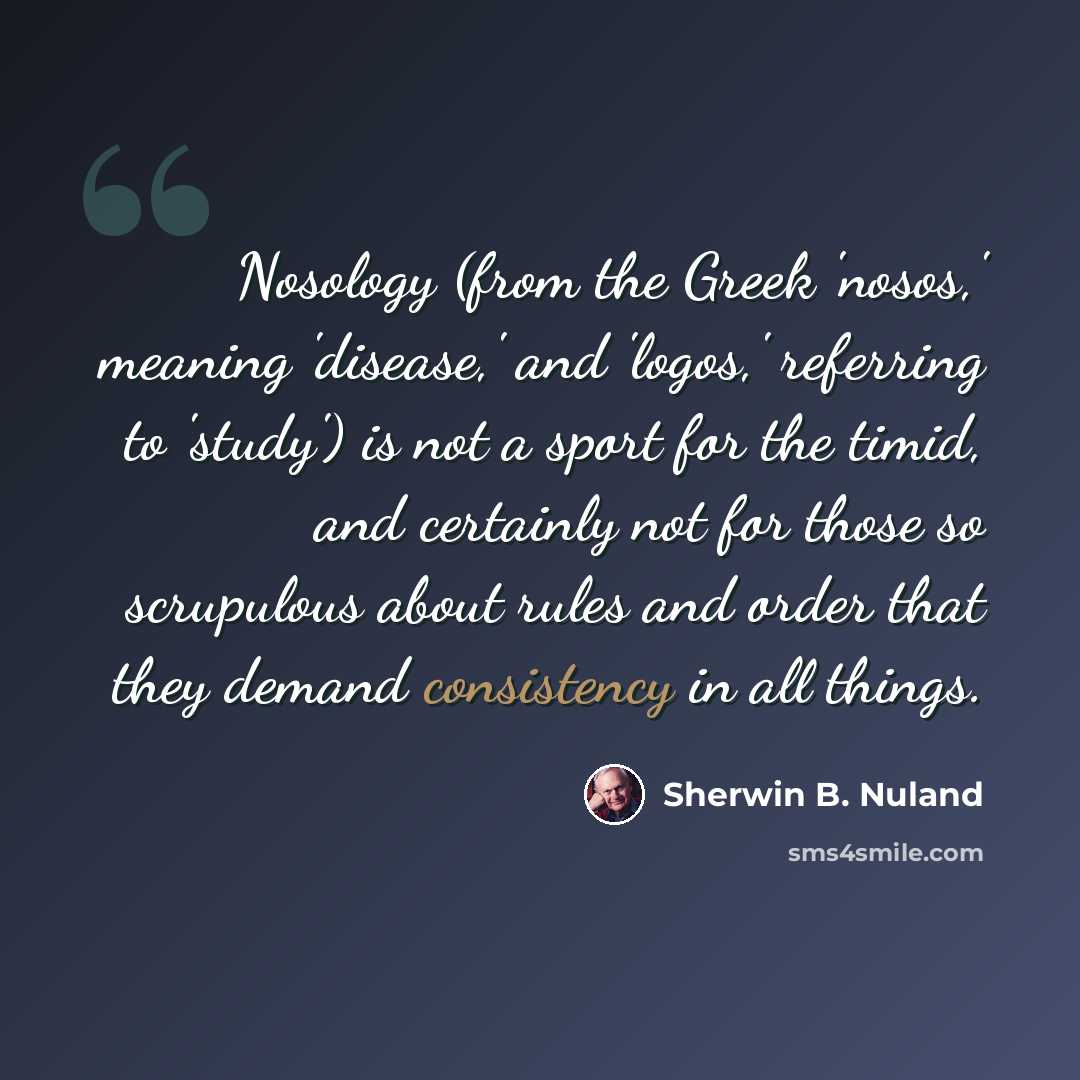 “Nosology (from the Greek 'nosos,' meaning 'disease,' and 'logos,' referring to 'study') is not a sport for the timid, and certainly not for those so scrupulous about rules and order that they demand consistency in all things.” quote by Sherwin B. Nuland