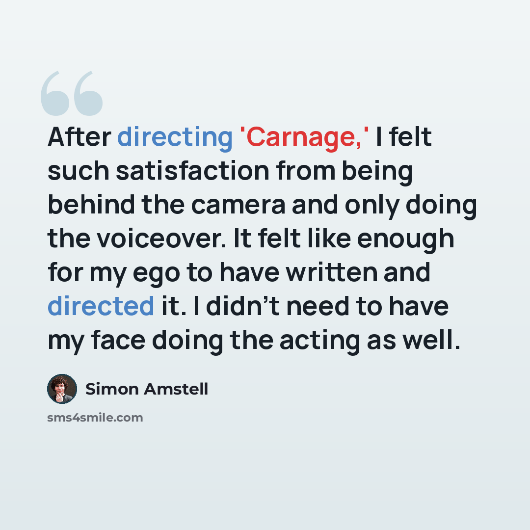 “After directing 'Carnage,' I felt such satisfaction from being behind the camera and only doing the voiceover. It felt like enough for my ego to have written and directed it. I didn't need to have my face doing the acting as well.” quote by Simon Amstell