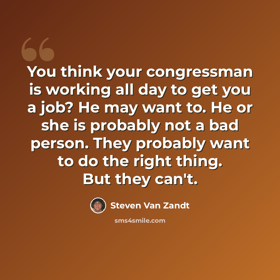 “You think your congressman is working all day to get you a job? He may want to. He or she is probably not a bad person. They probably want to do the right thing. But they can't.” quote by Steven Van Zandt