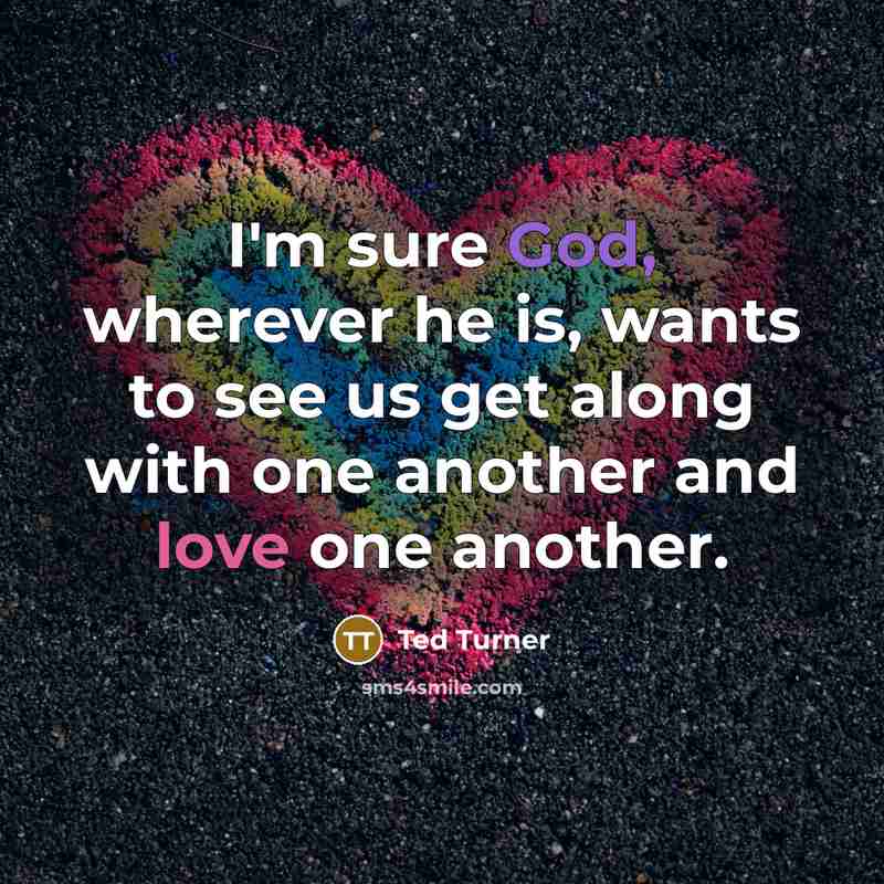 “I'm sure God, wherever he is, wants to see us get along with one another and love one another.” quote by Ted Turner