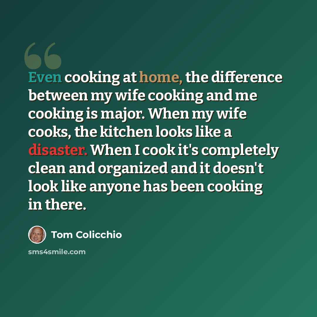 “Even cooking at home, the difference between my wife cooking and me cooking is major. When my wife cooks, the kitchen looks like a disaster. When I cook it's completely clean and organized and it doesn't look like anyone has been cooking in there.” quote by Tom Colicchio