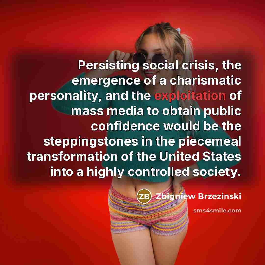 “Persisting social crisis, the emergence of a charismatic personality, and the exploitation of mass media to obtain public confidence would be the steppingstones in the piecemeal transformation of the United States into a highly controlled society.” quote by Zbigniew Brzezinski