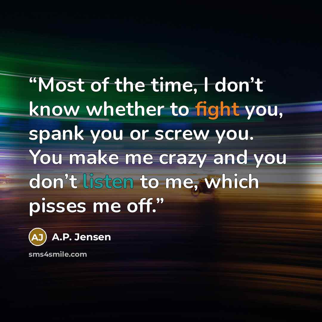 “Most of the time, I don’t know whether to fight you, spank you or screw you. You make me crazy and you don’t listen to me, which pisses me off.” quote by A.P. Jensen