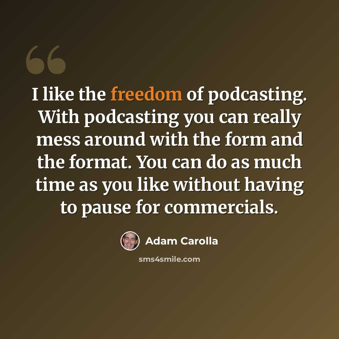“I like the freedom of podcasting. With podcasting you can really mess around with the form and the format. You can do as much time as you like without having to pause for commercials.” quote by Adam Carolla