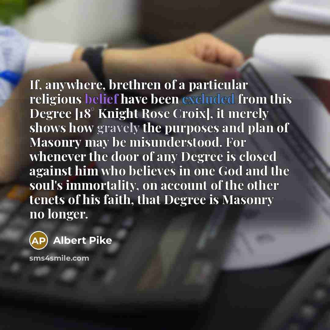 “If, anywhere, brethren of a particular religious belief have been excluded from this Degree [18° Knight Rose Croix], it merely shows how gravely the purposes and plan of Masonry may be misunderstood. For whenever the door of any Degree is closed against him who believes in one God and the soul's…” quote by Albert Pike