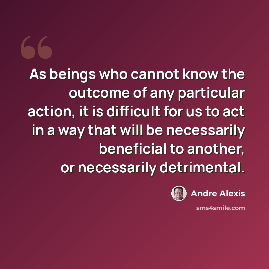 “As beings who cannot know the outcome of any particular action, it is difficult for us to act in a way that will be necessarily beneficial to another, or necessarily detrimental.” quote by Andre Alexis