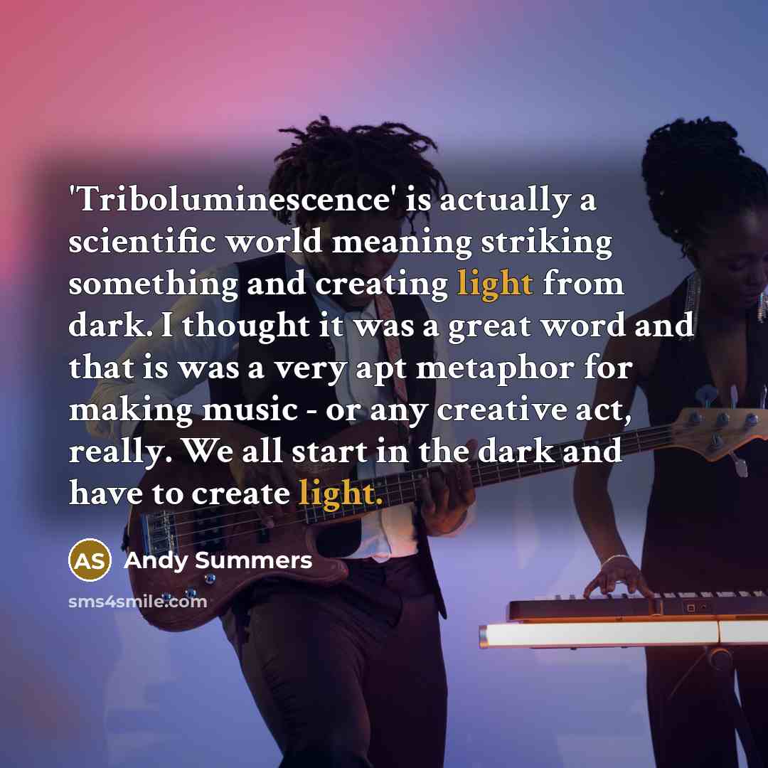 “'Triboluminescence' is actually a scientific world meaning striking something and creating light from dark. I thought it was a great word and that is was a very apt metaphor for making music - or any creative act, really. We all start in the dark and have to create light.” quote by Andy Summers