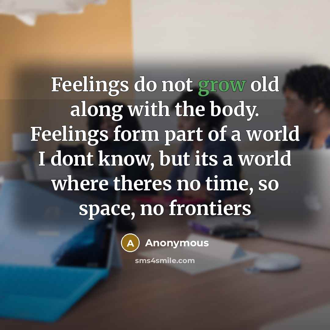 “Feelings do not grow old along with the body. Feelings form part of a world I dont know, but its a world where theres no time, so space, no frontiers” quote by Anonymous