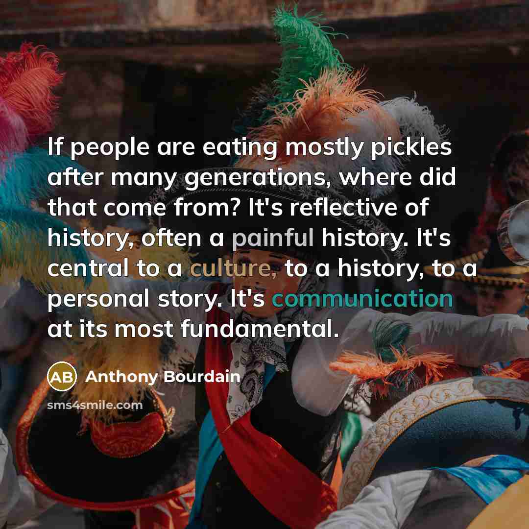 “If people are eating mostly pickles after many generations, where did that come from? It's reflective of history, often a painful history. It's central to a culture, to a history, to a personal story. It's communication at its most fundamental.” quote by Anthony Bourdain