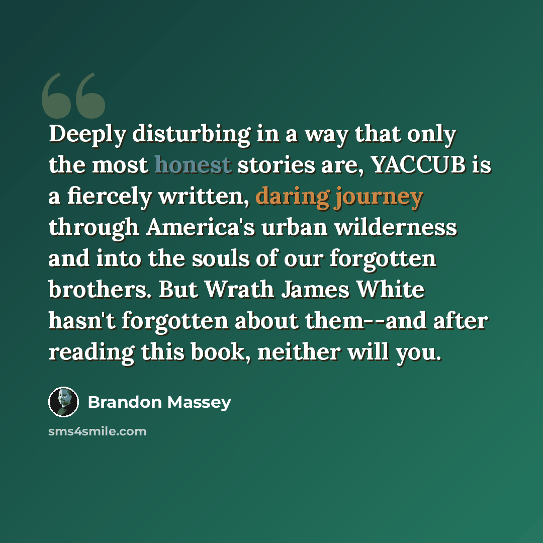 “Deeply disturbing in a way that only the most honest stories are, YACCUB is a fiercely written, daring journey through America's urban wilderness and into the souls of our forgotten brothers. But Wrath James White hasn't forgotten about them--and after reading this book, neither will you.” quote by Brandon Massey