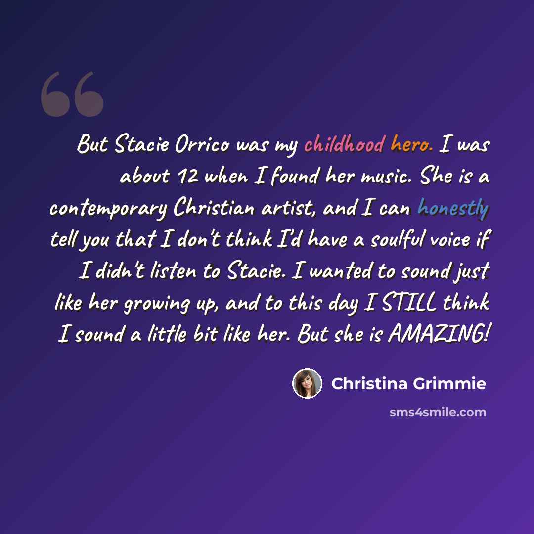 “But Stacie Orrico was my childhood hero. I was about 12 when I found her music. She is a contemporary Christian artist, and I can honestly tell you that I don't think I'd have a soulful voice if I didn't listen to Stacie. I wanted to sound just like her growing up, and to this day I STILL think I…” quote by Christina Grimmie