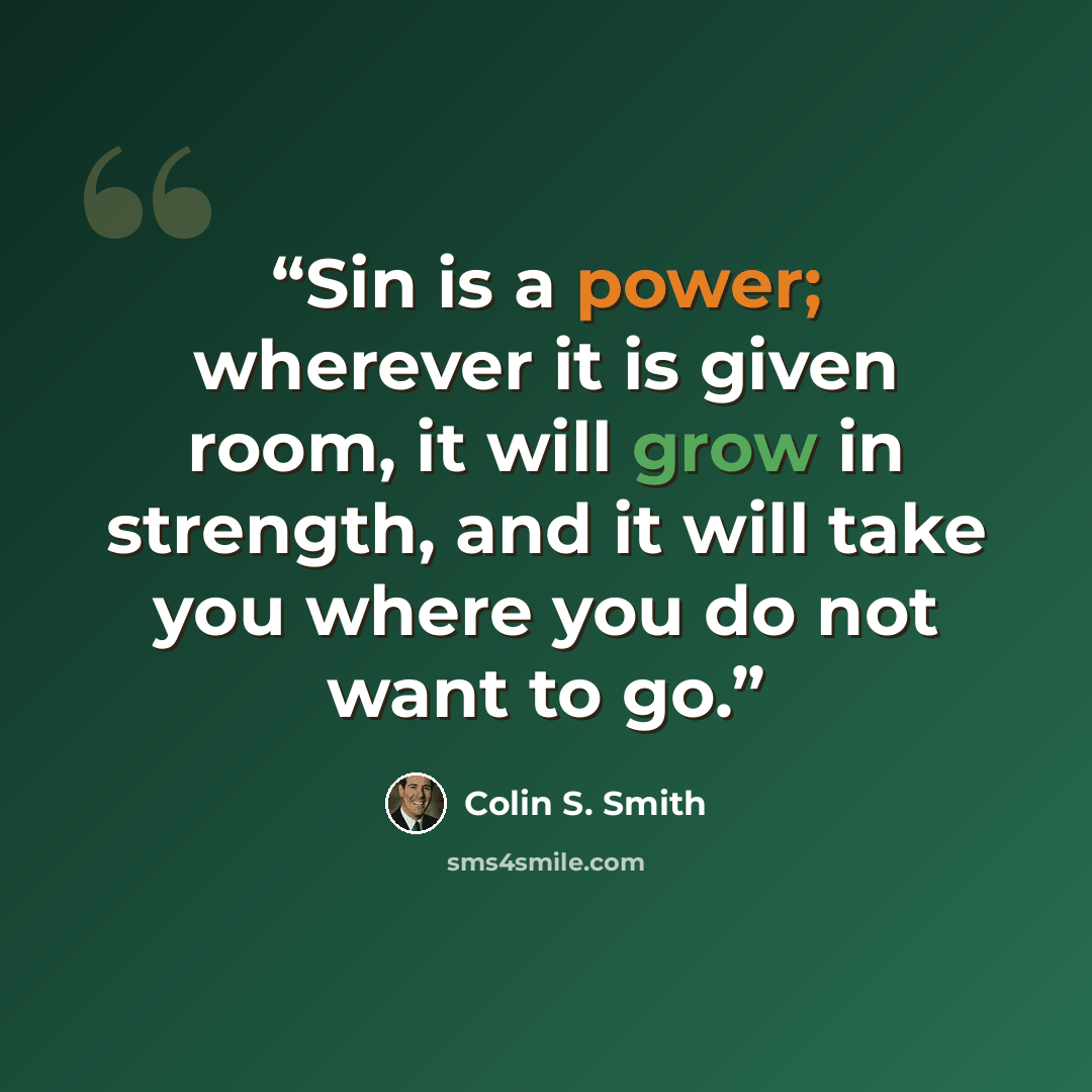 “Sin is a power; wherever it is given room, it will grow in strength, and it will take you where you do not want to go.” quote by Colin S. Smith