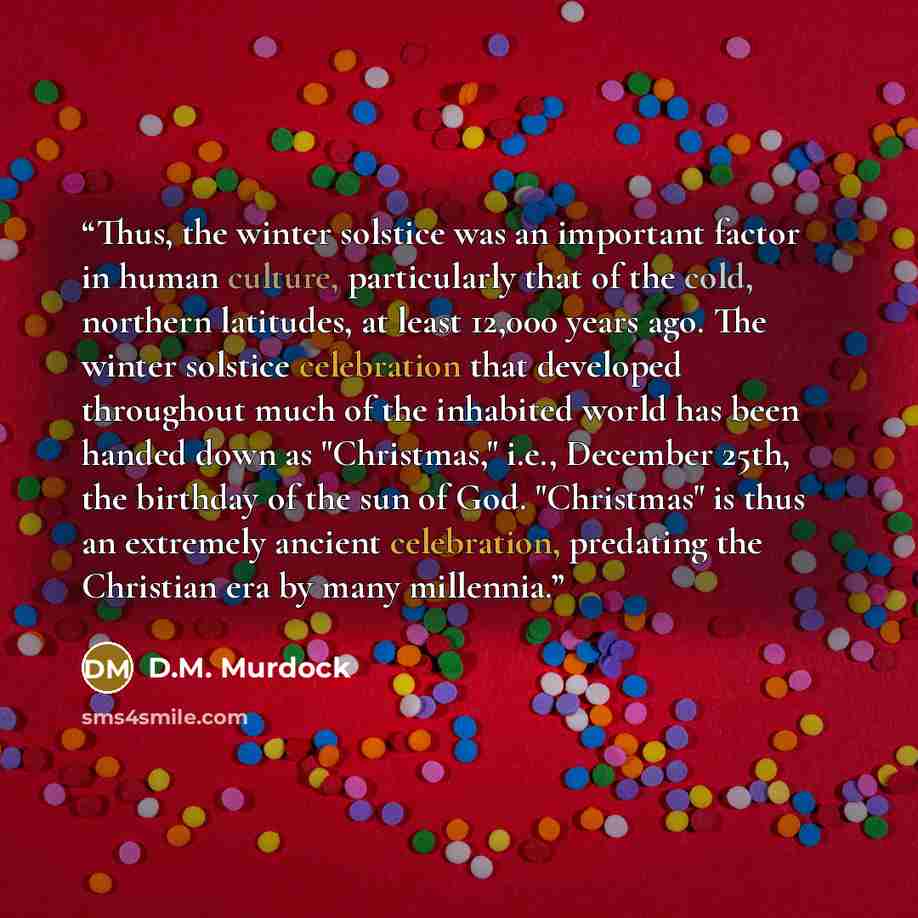 “Thus, the winter solstice was an important factor in human culture, particularly that of the cold, northern latitudes, at least 12,000 years ago. The winter solstice celebration that developed throughout much of the inhabited world has been handed down as "Christmas," i.e., December 25th, the…” quote by D.M. Murdock