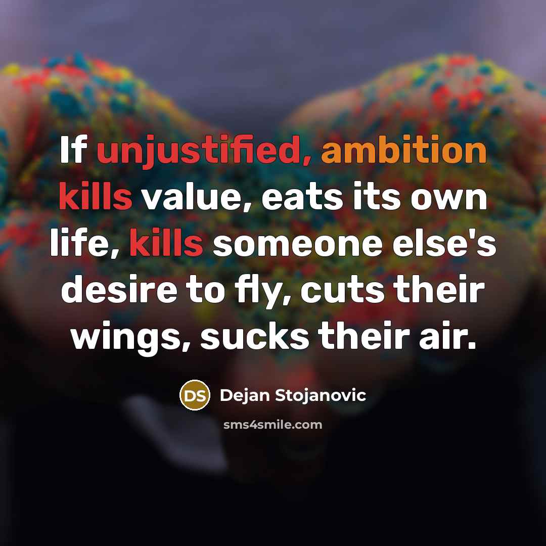 “If unjustified, ambition kills value, eats its own life, kills someone else's desire to fly, cuts their wings, sucks their air.” quote by Dejan Stojanovic