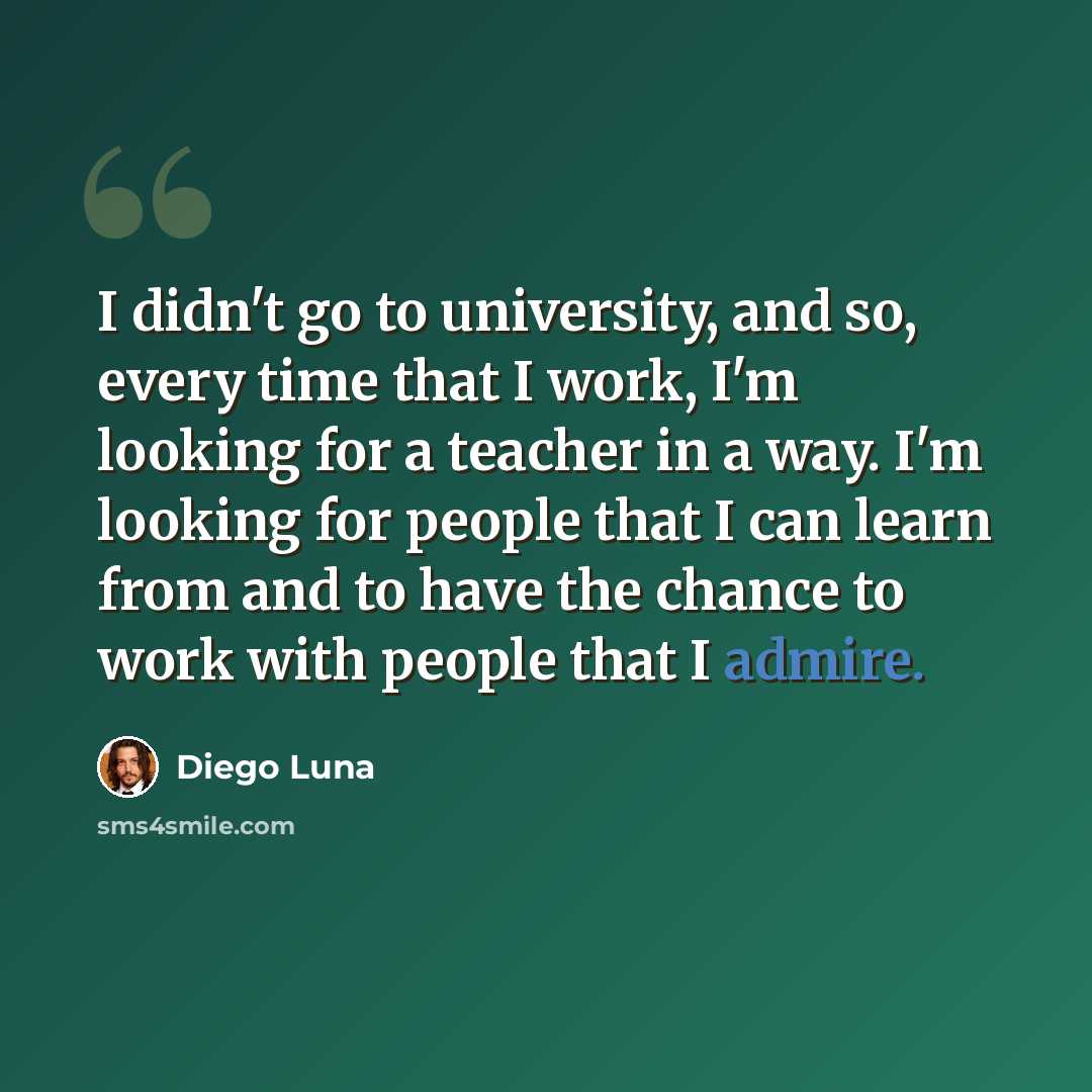 “I didn't go to university, and so, every time that I work, I'm looking for a teacher in a way. I'm looking for people that I can learn from and to have the chance to work with people that I admire.” quote by Diego Luna