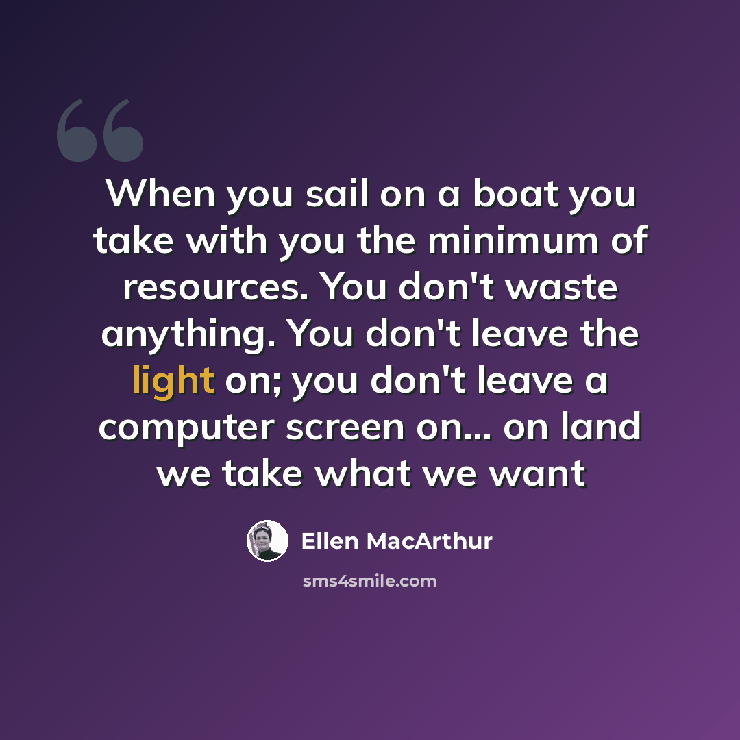 “When you sail on a boat you take with you the minimum of resources. You don't waste anything. You don't leave the light on; you don't leave a computer screen on... on land we take what we want” quote by Ellen MacArthur