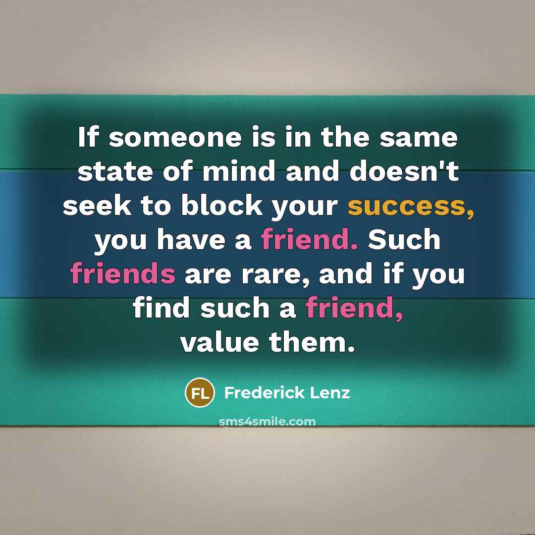“If someone is in the same state of mind and doesn't seek to block your success, you have a friend. Such friends are rare, and if you find such a friend, value them.” quote by Frederick Lenz