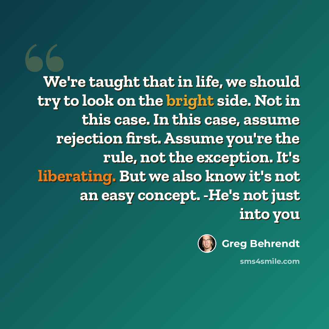 “We're taught that in life, we should try to look on the bright side. Not in this case. In this case, assume rejection first. Assume you're the rule, not the exception. It's liberating. But we also know it's not an easy concept. -He's not just into you” quote by Greg Behrendt