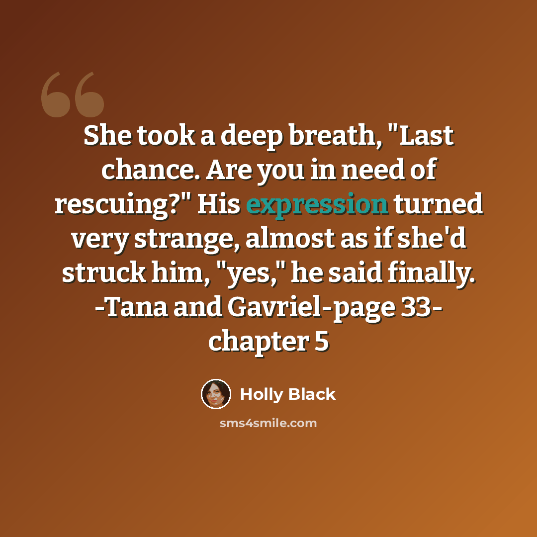 “She took a deep breath, "Last chance. Are you in need of rescuing?" His expression turned very strange, almost as if she'd struck him, "yes," he said finally. -Tana and Gavriel-page 33- chapter 5” quote by Holly Black