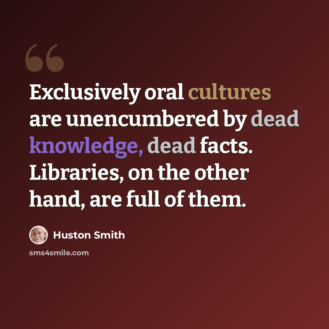 “Exclusively oral cultures are unencumbered by dead knowledge, dead facts. Libraries, on the other hand, are full of them.” quote by Huston Smith