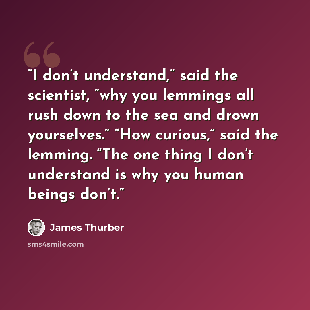 “I don’t understand,” said the scientist, “why you lemmings all rush down to the sea and drown yourselves.” “How curious,” said the lemming. “The one thing I don’t understand is why you human beings don’t.” quote by James Thurber