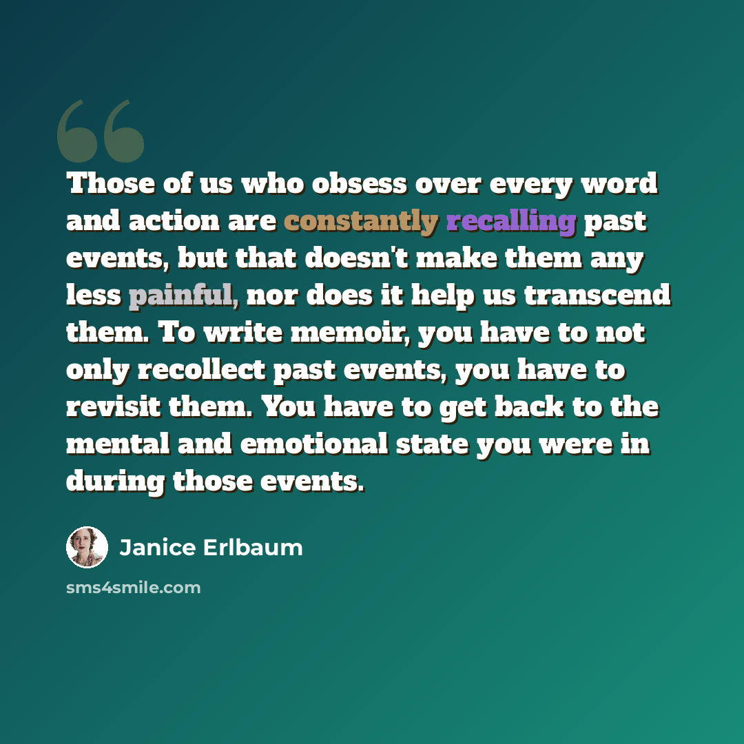“Those of us who obsess over every word and action are constantly recalling past events, but that doesn't make them any less painful, nor does it help us transcend them. To write memoir, you have to not only recollect past events, you have to revisit them. You have to get back to the mental and…” quote by Janice Erlbaum