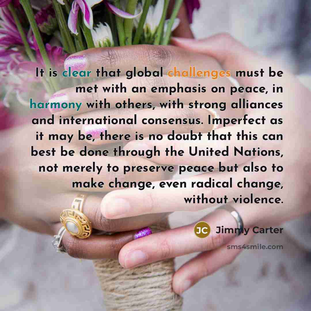“It is clear that global challenges must be met with an emphasis on peace, in harmony with others, with strong alliances and international consensus. Imperfect as it may be, there is no doubt that this can best be done through the United Nations, not merely to preserve peace but also to make…” quote by Jimmy Carter