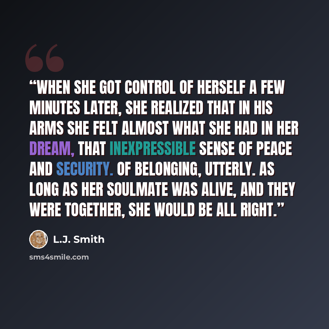 “When she got control of herself a few minutes later, she realized that in his arms she felt almost what she had in her dream, that inexpressible sense of peace and security. Of belonging, utterly. As long as her soulmate was alive, and they were together, she would be all right.” quote by L.J. Smith