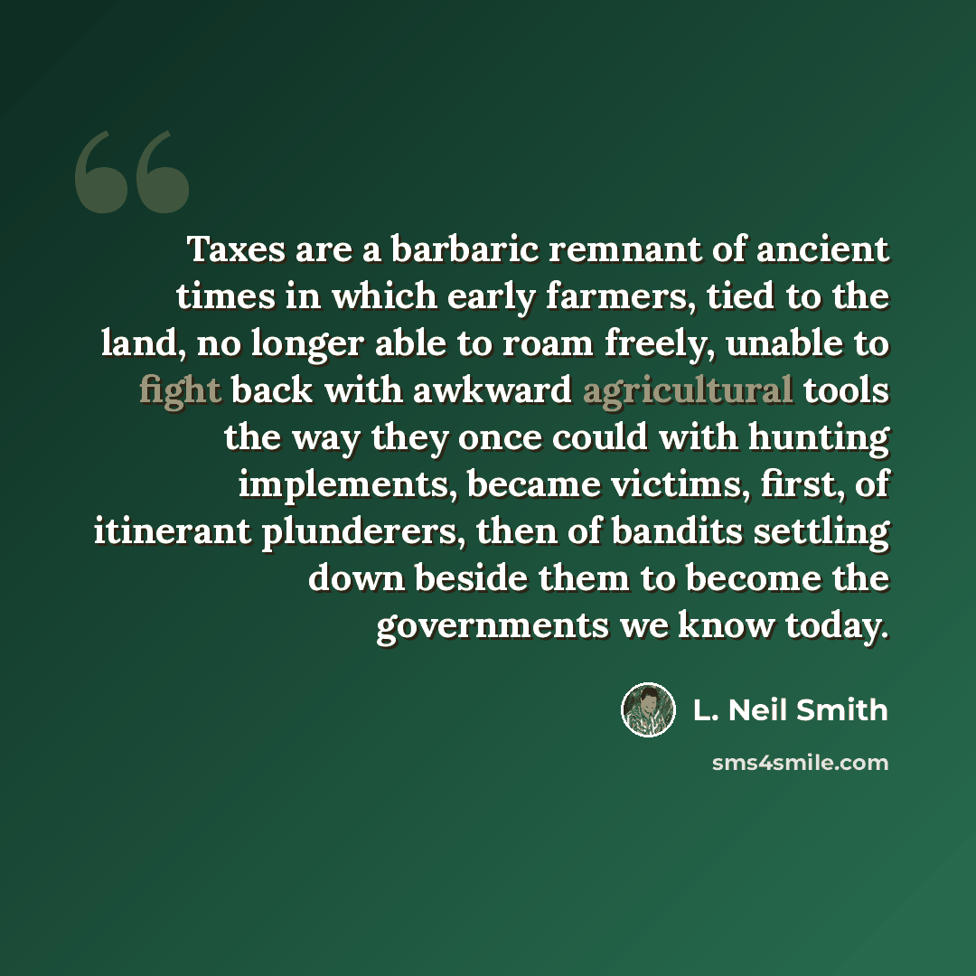 “Taxes are a barbaric remnant of ancient times in which early farmers, tied to the land, no longer able to roam freely, unable to fight back with awkward agricultural tools the way they once could with hunting implements, became victims, first, of itinerant plunderers, then of bandits settling down…” quote by L. Neil Smith