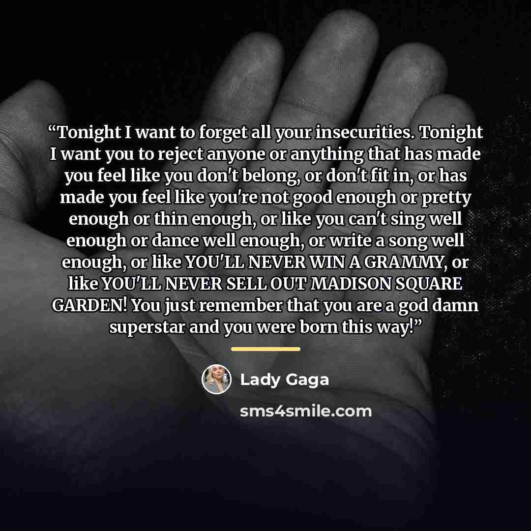 “Tonight I want to forget all your insecurities. Tonight I want you to reject anyone or anything that has made you feel like you don't belong, or don't fit in, or has made you feel like you're not good enough or pretty enough or thin enough, or like you can't sing well enough or dance well enough…” quote by Lady Gaga