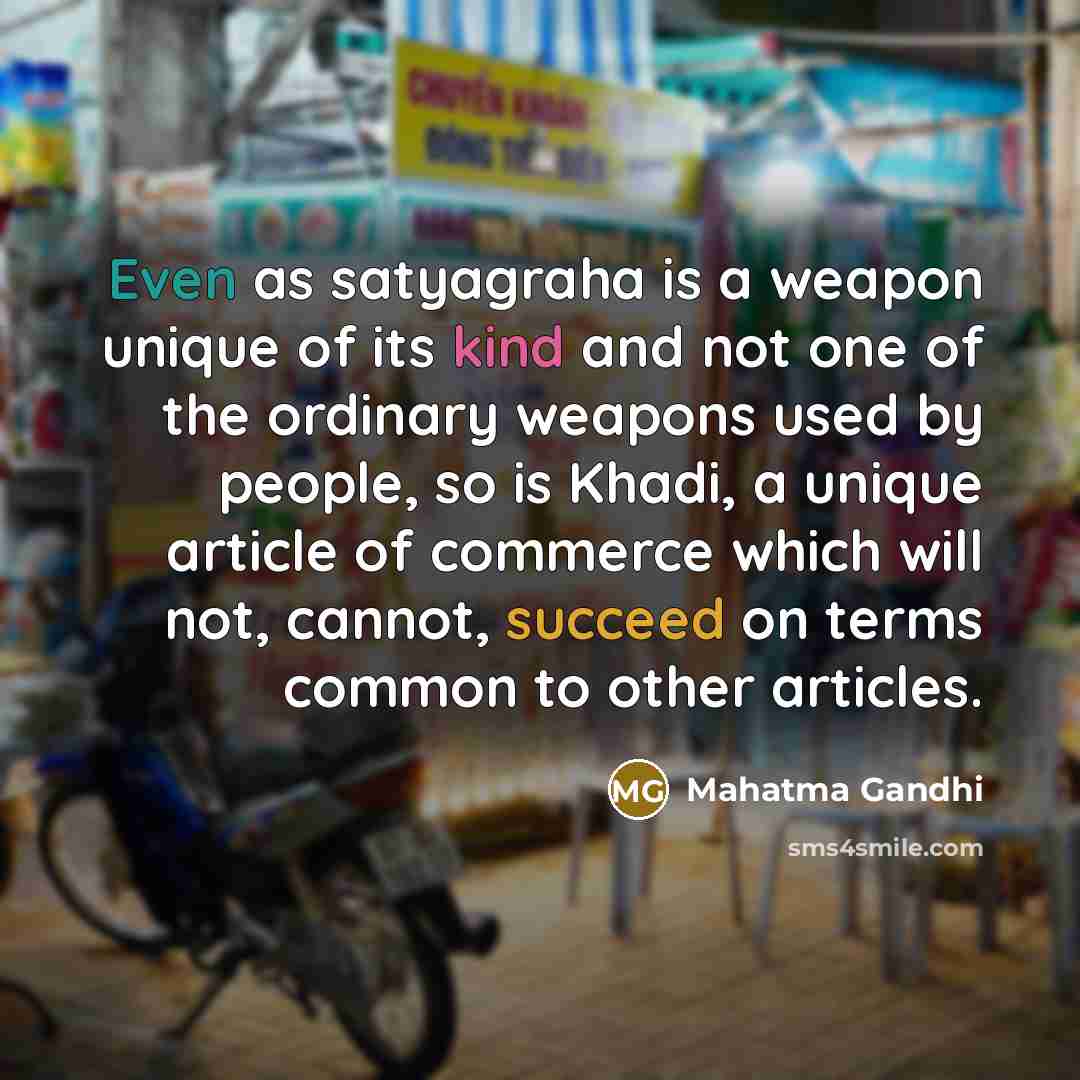 “Even as satyagraha is a weapon unique of its kind and not one of the ordinary weapons used by people, so is Khadi, a unique article of commerce which will not, cannot, succeed on terms common to other articles.” quote by Mahatma Gandhi