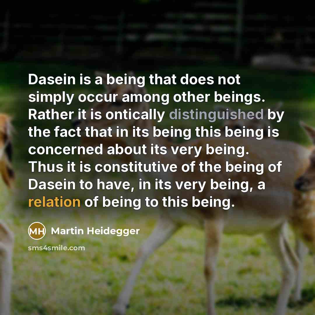 “Dasein is a being that does not simply occur among other beings. Rather it is ontically distinguished by the fact that in its being this being is concerned about its very being. Thus it is constitutive of the being of Dasein to have, in its very being, a relation of being to this being.” quote by Martin Heidegger